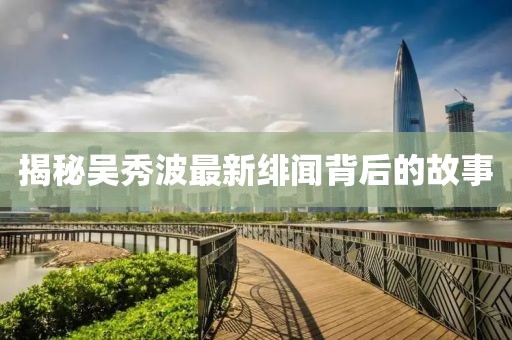 揭秘吳秀波最新緋聞背后的故事