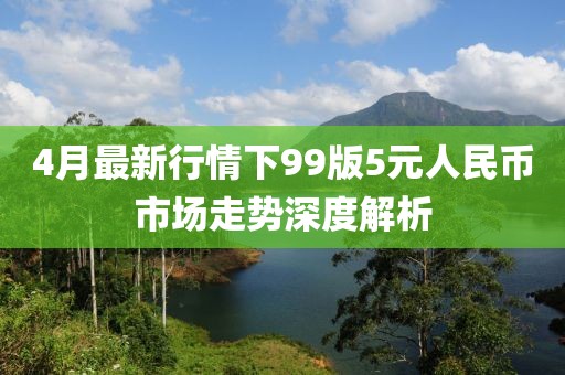 4月最新行情下99版5元人民幣市場走勢深度解析
