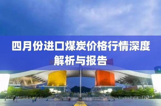 四月份進(jìn)口煤炭?jī)r(jià)格行情深度解析與報(bào)告