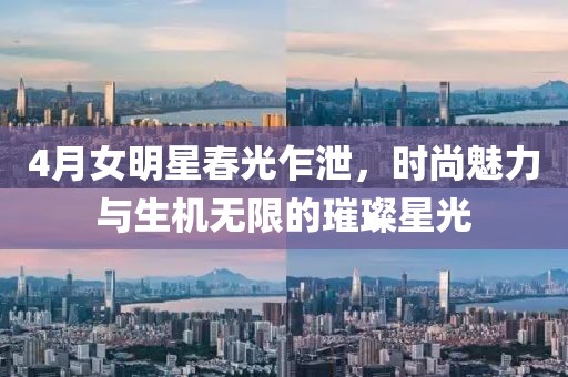 4月女明星春光乍泄，時(shí)尚魅力與生機(jī)無(wú)限的璀璨星光
