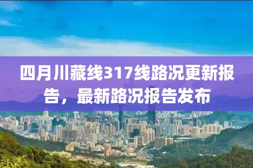 四月川藏線317線路況更新報告，最新路況報告發(fā)布