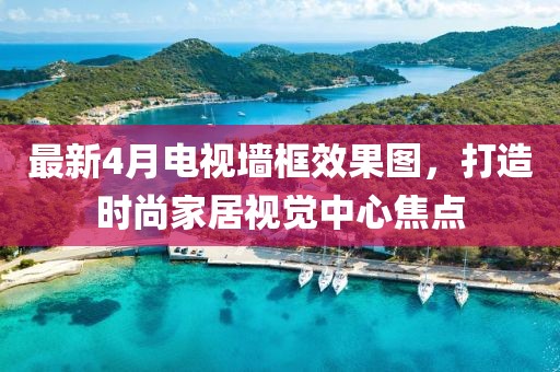 最新4月電視墻框效果圖，打造時尚家居視覺中心焦點