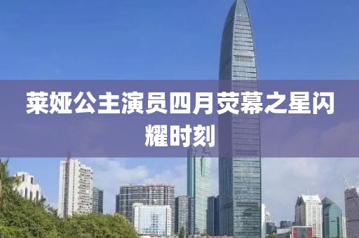 萊婭公主演員四月熒幕之星閃耀時刻