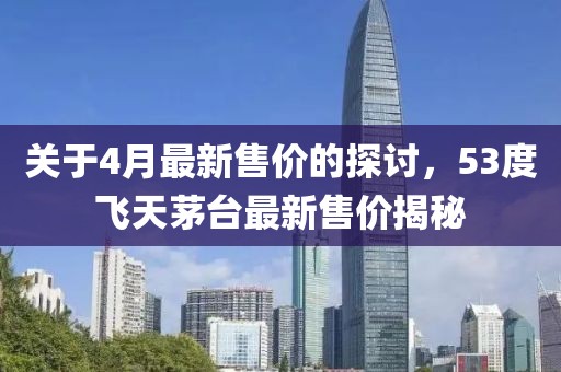 關(guān)于4月最新售價的探討，53度飛天茅臺最新售價揭秘