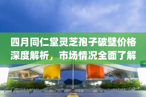 四月同仁堂靈芝孢子破壁價格深度解析，市場情況全面了解