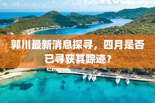郭川最新消息探尋，四月是否已尋獲其蹤跡？