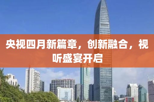 央視四月新篇章，創(chuàng)新融合，視聽盛宴開啟