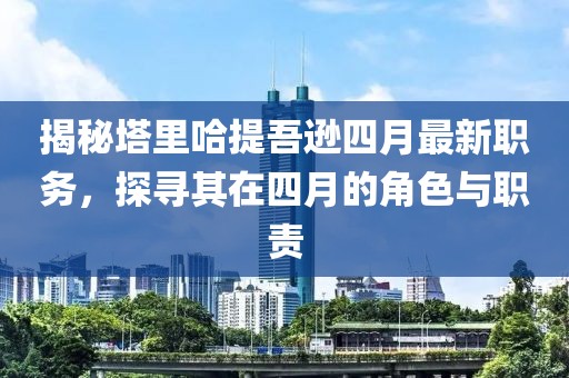 揭秘塔里哈提吾遜四月最新職務(wù)，探尋其在四月的角色與職責(zé)