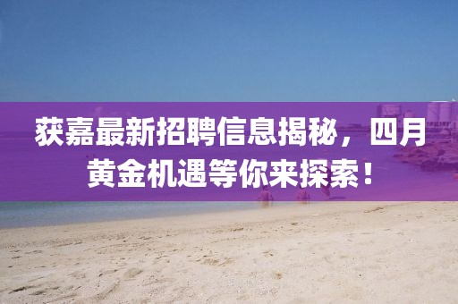 獲嘉最新招聘信息揭秘，四月黃金機(jī)遇等你來(lái)探索！