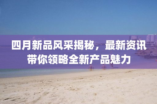 四月新品風(fēng)采揭秘，最新資訊帶你領(lǐng)略全新產(chǎn)品魅力