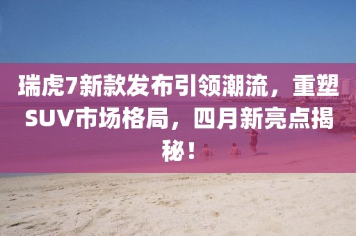 瑞虎7新款發(fā)布引領(lǐng)潮流，重塑SUV市場格局，四月新亮點揭秘！