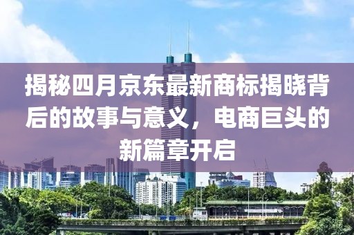 揭秘四月京東最新商標(biāo)揭曉背后的故事與意義，電商巨頭的新篇章開啟