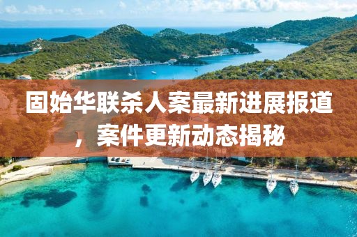 固始華聯(lián)殺人案最新進(jìn)展報(bào)道，案件更新動(dòng)態(tài)揭秘