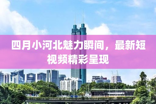 四月小河北魅力瞬間，最新短視頻精彩呈現(xiàn)