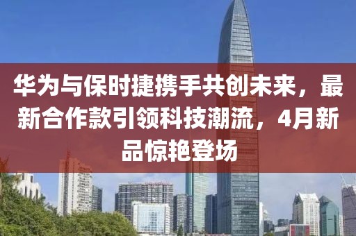 華為與保時(shí)捷攜手共創(chuàng)未來，最新合作款引領(lǐng)科技潮流，4月新品驚艷登場