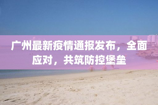 廣州最新疫情通報發(fā)布，全面應對，共筑防控堡壘