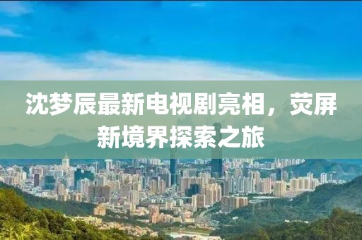 沈夢辰最新電視劇亮相，熒屏新境界探索之旅