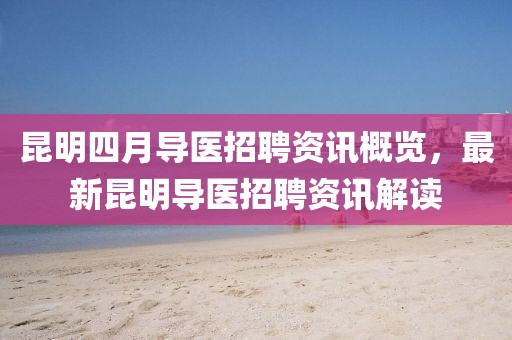 昆明四月導(dǎo)醫(yī)招聘資訊概覽，最新昆明導(dǎo)醫(yī)招聘資訊解讀