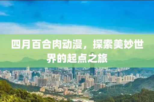 四月百合肉動(dòng)漫，探索美妙世界的起點(diǎn)之旅