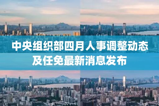 中央組織部四月人事調(diào)整動態(tài)及任免最新消息發(fā)布