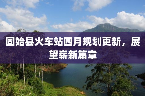 固始縣火車站四月規(guī)劃更新，展望嶄新篇章