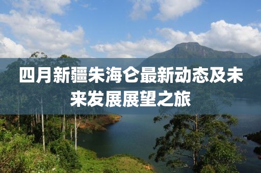 四月新疆朱海侖最新動態(tài)及未來發(fā)展展望之旅