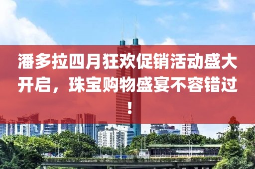 潘多拉四月狂歡促銷(xiāo)活動(dòng)盛大開(kāi)啟，珠寶購(gòu)物盛宴不容錯(cuò)過(guò)！