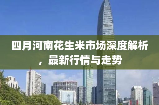 四月河南花生米市場深度解析，最新行情與走勢