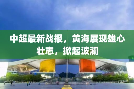 中超最新戰(zhàn)報(bào)，黃海展現(xiàn)雄心壯志，掀起波瀾