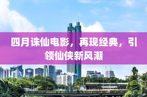 四月誅仙電影，再現(xiàn)經(jīng)典，引領(lǐng)仙俠新風(fēng)潮