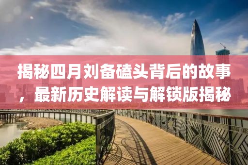 揭秘四月劉備磕頭背后的故事，最新歷史解讀與解鎖版揭秘