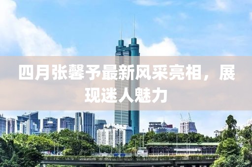 四月張馨予最新風(fēng)采亮相，展現(xiàn)迷人魅力