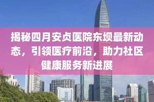 揭秘四月安貞醫(yī)院東壩最新動(dòng)態(tài)，引領(lǐng)醫(yī)療前沿，助力社區(qū)健康服務(wù)新進(jìn)展