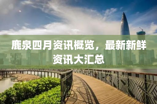 鹿泉四月資訊概覽，最新新鮮資訊大匯總