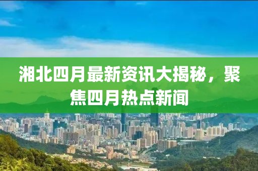 湘北四月最新資訊大揭秘，聚焦四月熱點(diǎn)新聞