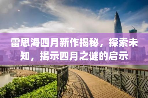 雷思海四月新作揭秘，探索未知，揭示四月之謎的啟示