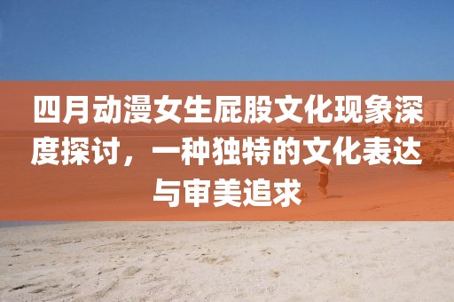 四月動漫女生屁股文化現(xiàn)象深度探討，一種獨特的文化表達(dá)與審美追求