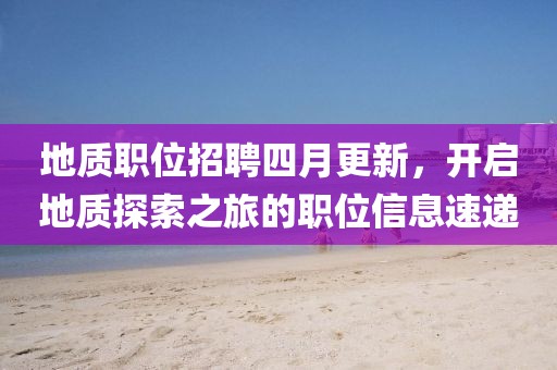 地質(zhì)職位招聘四月更新，開啟地質(zhì)探索之旅的職位信息速遞