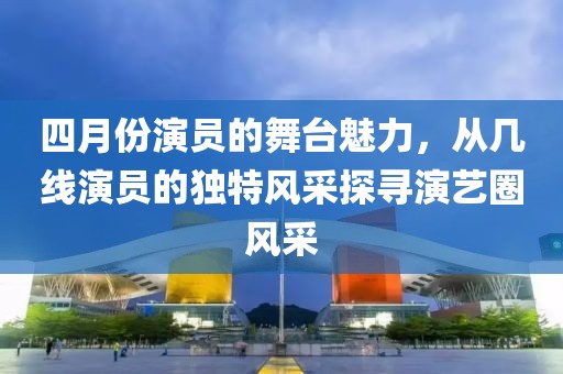 四月份演員的舞臺(tái)魅力，從幾線演員的獨(dú)特風(fēng)采探尋演藝圈風(fēng)采