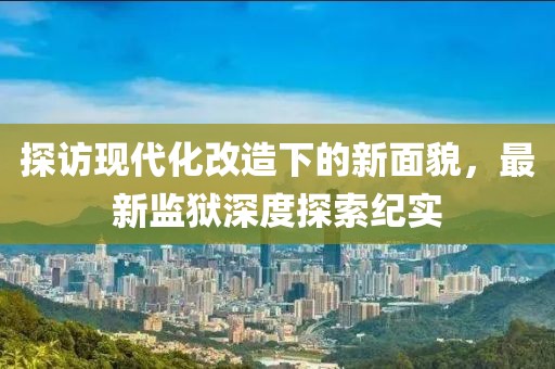 探訪現(xiàn)代化改造下的新面貌，最新監(jiān)獄深度探索紀(jì)實
