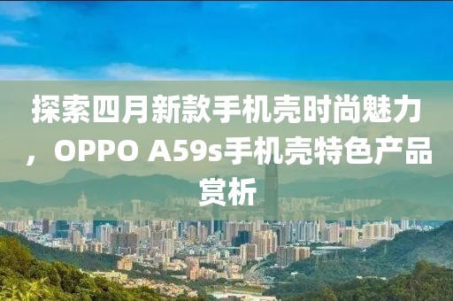 探索四月新款手機(jī)殼時尚魅力，OPPO A59s手機(jī)殼特色產(chǎn)品賞析