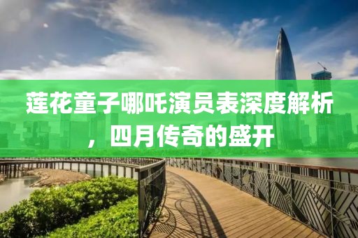 蓮花童子哪吒演員表深度解析，四月傳奇的盛開