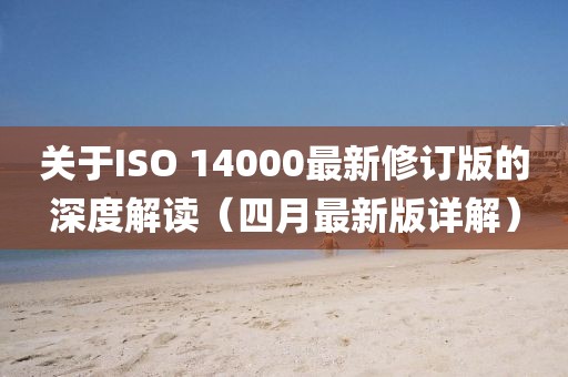 關(guān)于ISO 14000最新修訂版的深度解讀（四月最新版詳解）