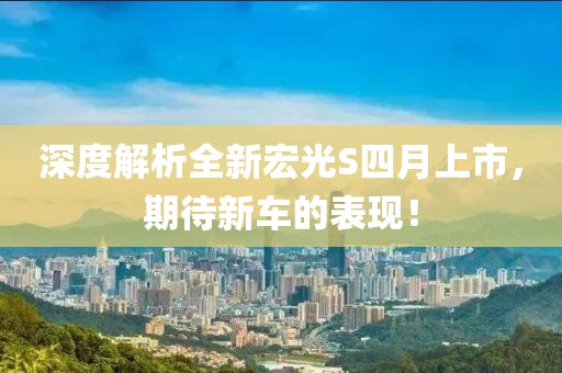 深度解析全新宏光S四月上市，期待新車的表現(xiàn)！