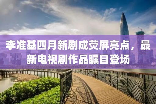 李準(zhǔn)基四月新劇成熒屏亮點，最新電視劇作品矚目登場