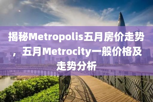 揭秘Metropolis五月房價走勢，五月Metrocity一般價格及走勢分析