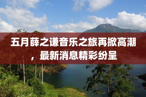五月薛之謙音樂之旅再掀高潮，最新消息精彩紛呈