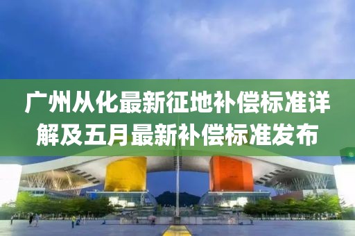 廣州從化最新征地補償標準詳解及五月最新補償標準發(fā)布