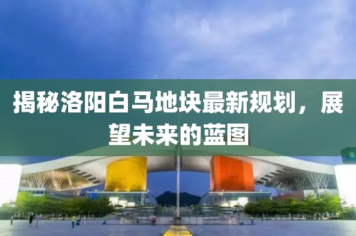 揭秘洛陽白馬地塊最新規(guī)劃，展望未來的藍(lán)圖