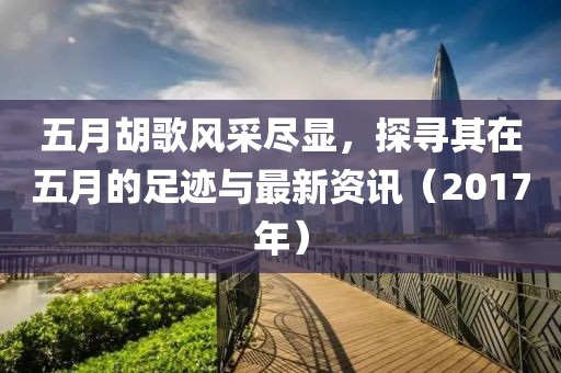 五月胡歌風(fēng)采盡顯，探尋其在五月的足跡與最新資訊（2017年）